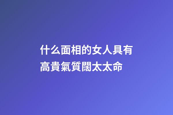 什么面相的女人具有高貴氣質闊太太命