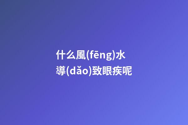 什么風(fēng)水導(dǎo)致眼疾呢