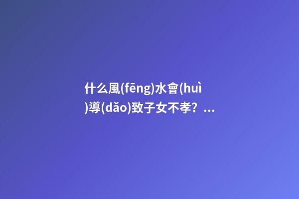 什么風(fēng)水會(huì)導(dǎo)致子女不孝？預(yù)防還要從根源做起