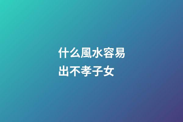 什么風水容易出不孝子女