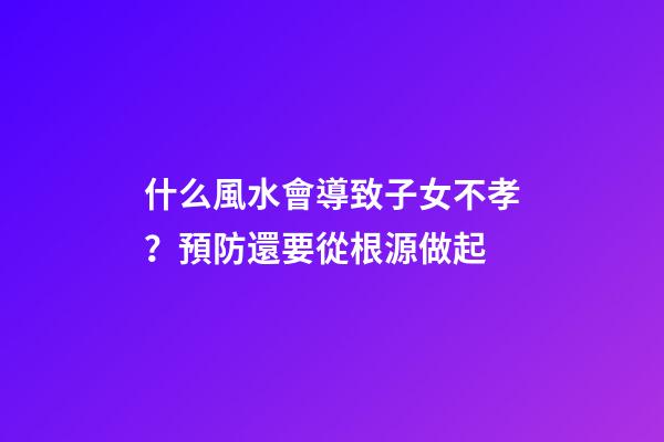 什么風水會導致子女不孝？預防還要從根源做起