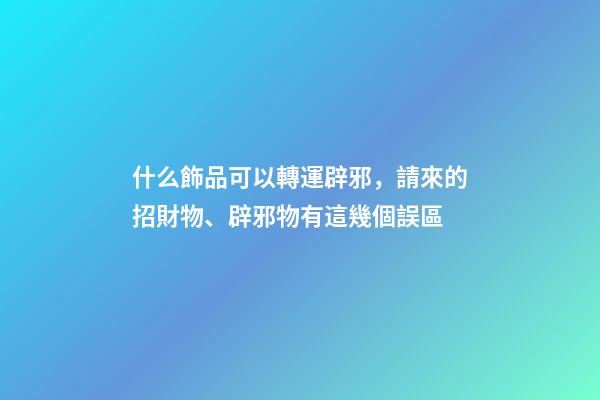 什么飾品可以轉運辟邪，請來的招財物、辟邪物有這幾個誤區-第1張-觀點-玄機派
