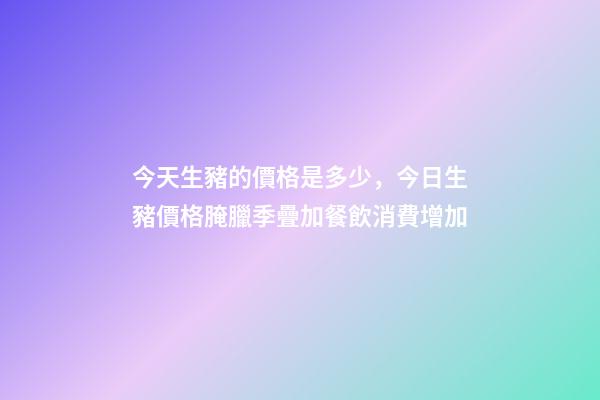 今天生豬的價格是多少，今日生豬價格腌臘季疊加餐飲消費增加