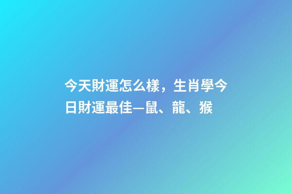 今天財運怎么樣，生肖學今日財運最佳—鼠、龍、猴-第1張-觀點-玄機派