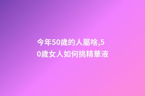 今年50歲的人屬啥,50歲女人如何挑精華液-第1張-觀點-玄機派
