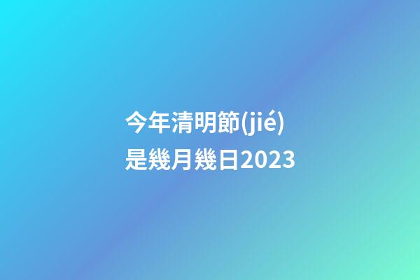 今年清明節(jié)是幾月幾日2023（每年的清明節(jié)是幾月幾號）-第1張-星座運勢-玄機派