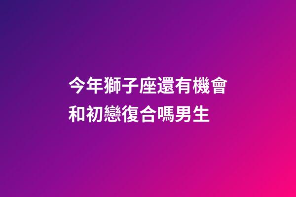 今年獅子座還有機會和初戀復合嗎男生-第1張-星座運勢-玄機派