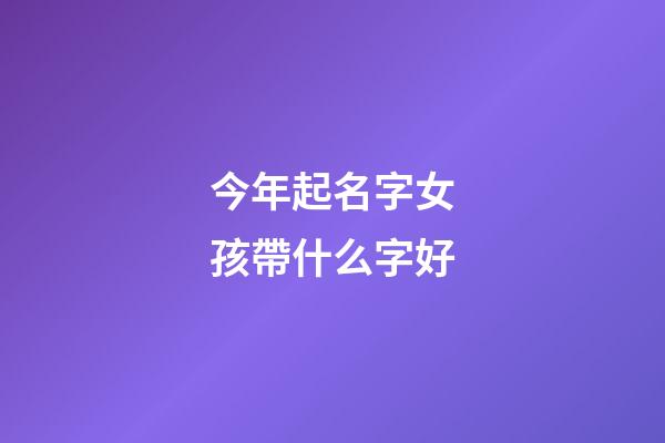 今年起名字女孩帶什么字好(今年女孩取名字用什么字好)-第1張-女孩起名-玄機派