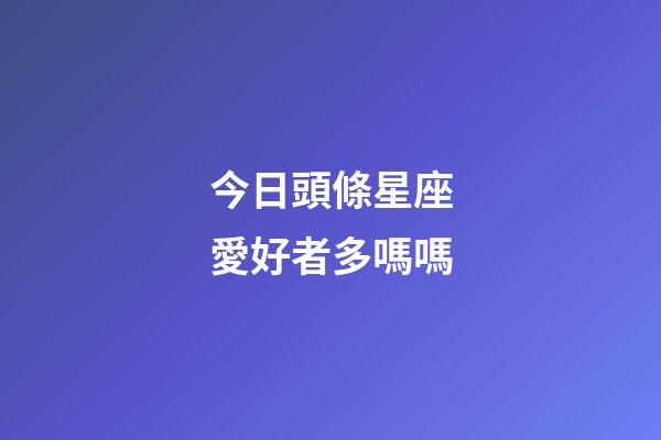 今日頭條星座愛好者多嗎嗎-第1張-星座運勢-玄機派