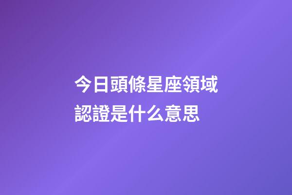 今日頭條星座領域認證是什么意思-第1張-星座運勢-玄機派
