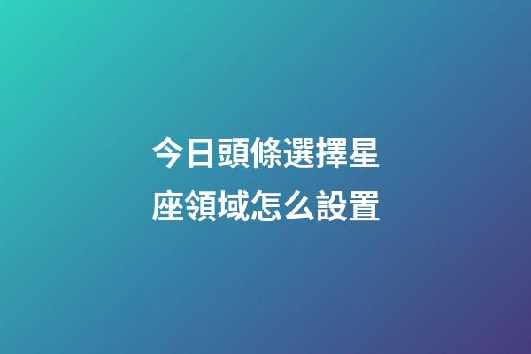 今日頭條選擇星座領域怎么設置-第1張-星座運勢-玄機派