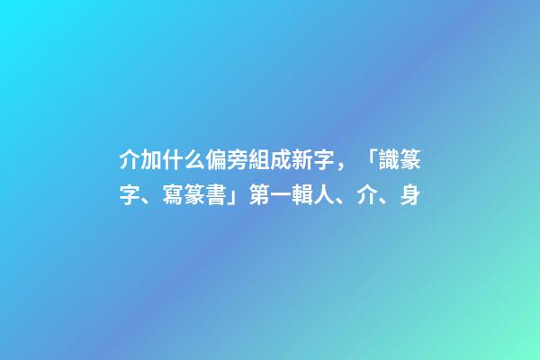 介加什么偏旁組成新字，「識篆字、寫篆書」第一輯(一)人、介、身-第1張-觀點-玄機派
