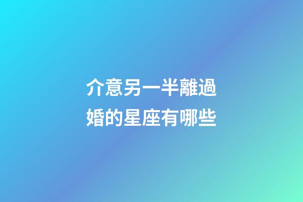 介意另一半離過婚的星座有哪些-第1張-星座運勢-玄機派