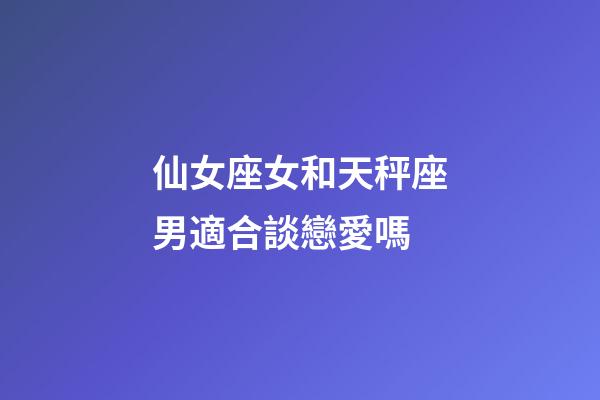 仙女座女和天秤座男適合談戀愛嗎-第1張-星座運勢-玄機派