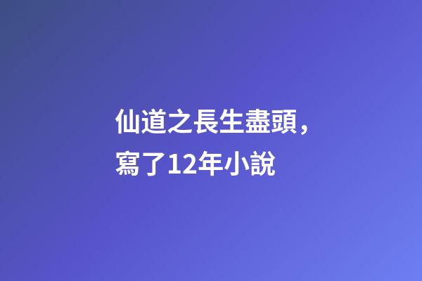 仙道之長生盡頭，寫了12年小說-第1張-觀點-玄機派