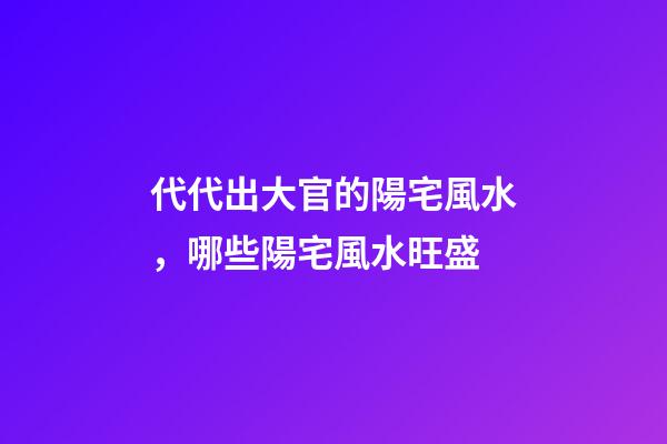 代代出大官的陽宅風水，哪些陽宅風水旺盛
