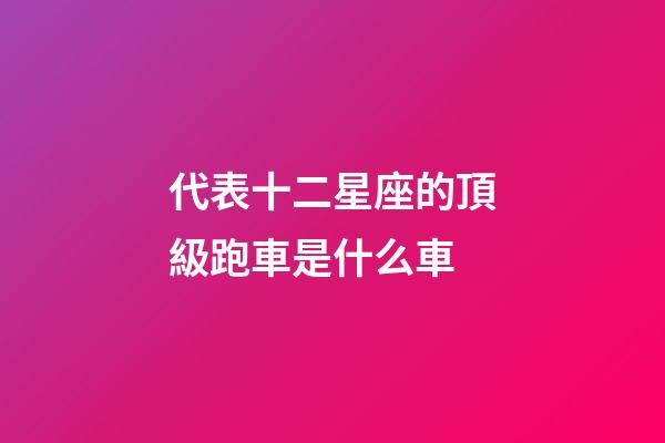 代表十二星座的頂級跑車是什么車-第1張-星座運(yùn)勢-玄機(jī)派