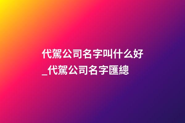 代駕公司名字叫什么好_代駕公司名字匯總-第1張-公司起名-玄機派