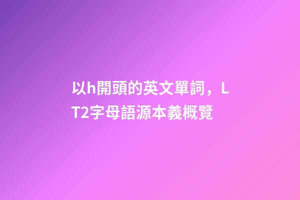 以h開頭的英文單詞，LT2字母語源本義概覽(H)-第1張-觀點-玄機派