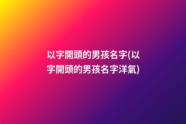 以字開頭的男孩名字(以字開頭的男孩名字洋氣)