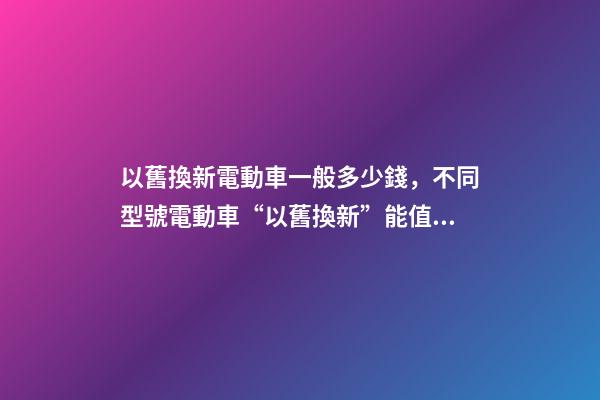 以舊換新電動車一般多少錢，不同型號電動車“以舊換新”能值多少錢-第1張-觀點-玄機派