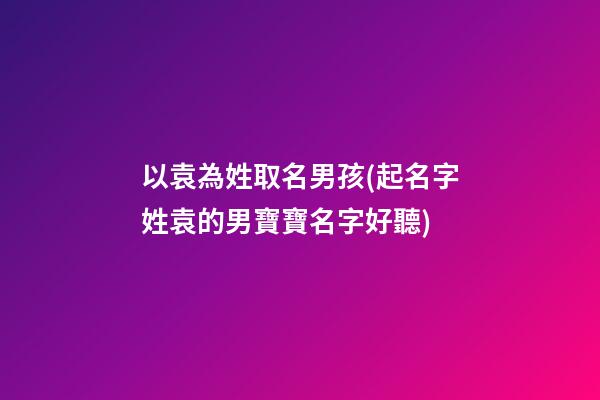 以袁為姓取名男孩(起名字姓袁的男寶寶名字好聽)