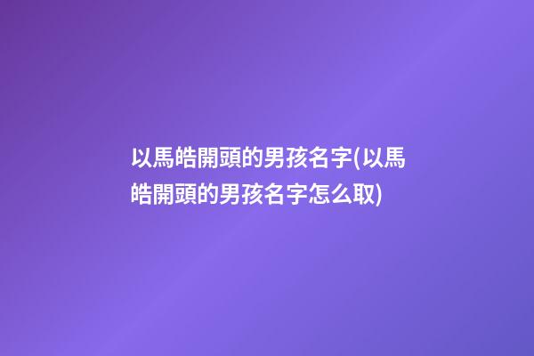 以馬皓開頭的男孩名字(以馬皓開頭的男孩名字怎么取)