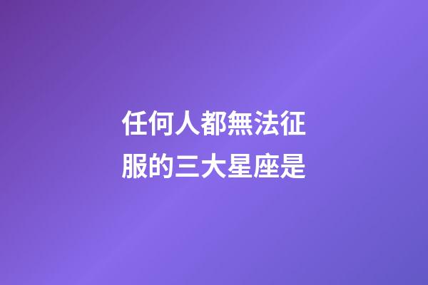任何人都無法征服的三大星座是-第1張-星座運勢-玄機派