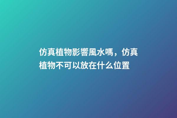 仿真植物影響風水嗎，仿真植物不可以放在什么位置