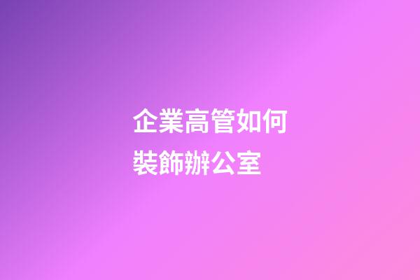 企業高管如何裝飾辦公室
