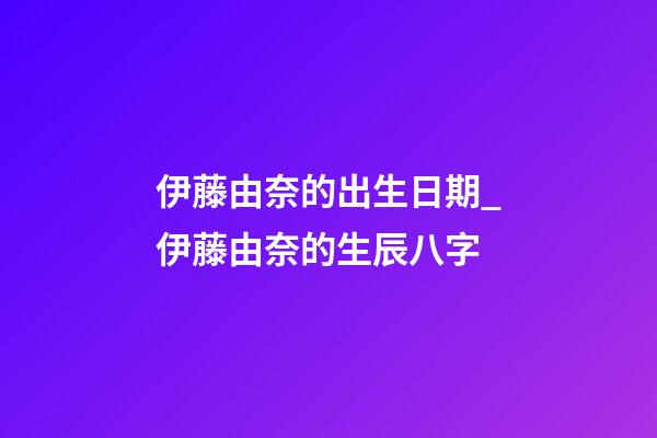 伊藤由奈的出生日期_伊藤由奈的生辰八字