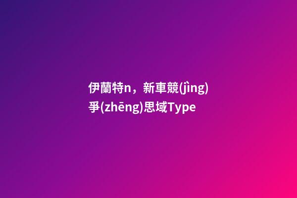 伊蘭特n，新車競(jìng)爭(zhēng)思域Type-第1張-觀點(diǎn)-玄機(jī)派