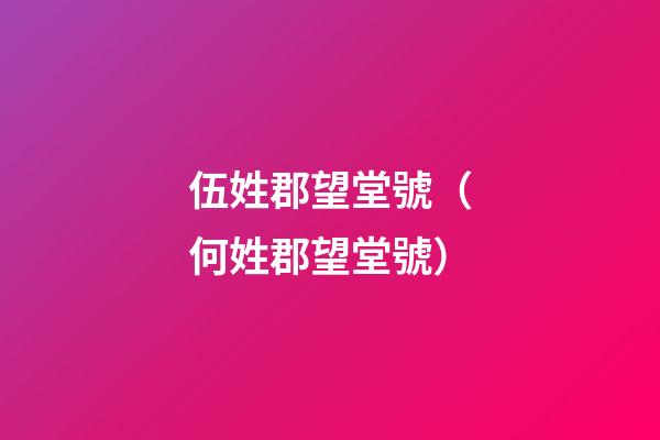 伍姓郡望堂號（何姓郡望堂號）