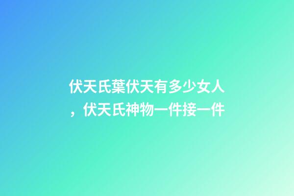 伏天氏葉伏天有多少女人，伏天氏神物一件接一件-第1張-觀點-玄機派