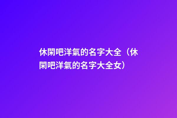 休閑吧洋氣的名字大全（休閑吧洋氣的名字大全女）