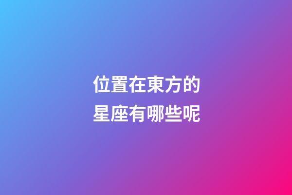 位置在東方的星座有哪些呢-第1張-星座運(yùn)勢-玄機(jī)派