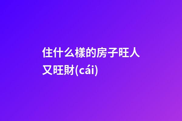 住什么樣的房子旺人又旺財(cái)