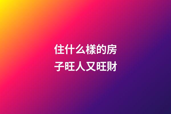 住什么樣的房子旺人又旺財
