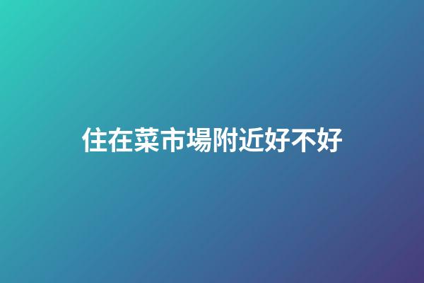 住在菜市場附近好不好