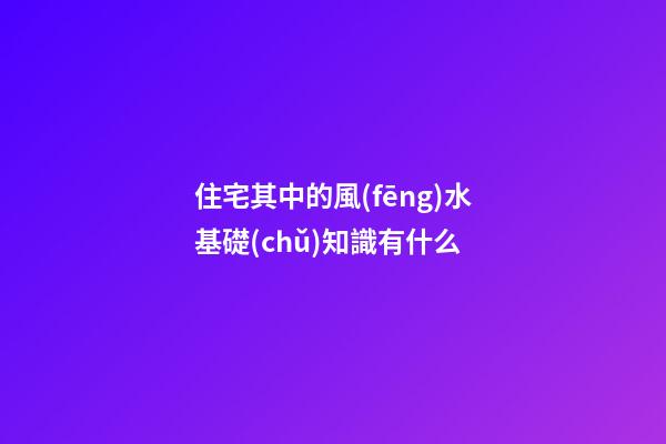 住宅其中的風(fēng)水基礎(chǔ)知識有什么