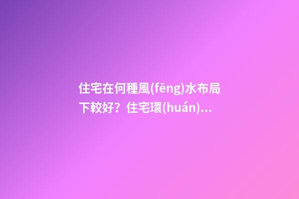 住宅在何種風(fēng)水布局下較好？住宅環(huán)境的風(fēng)水布局