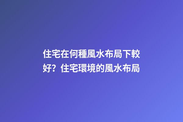 住宅在何種風水布局下較好？住宅環境的風水布局