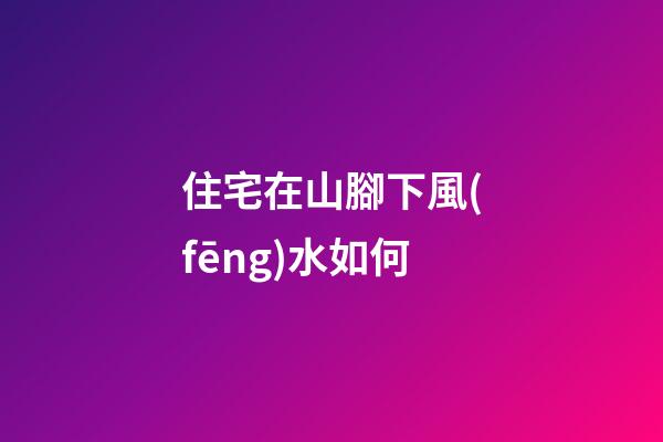 住宅在山腳下風(fēng)水如何