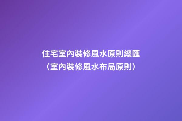 住宅室內裝修風水原則總匯（室內裝修風水布局原則）