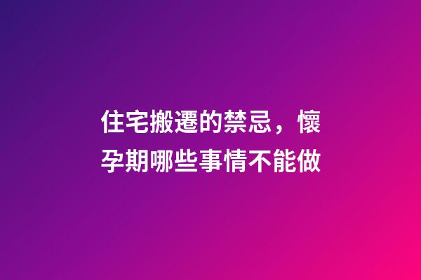 住宅搬遷的禁忌，懷孕期哪些事情不能做