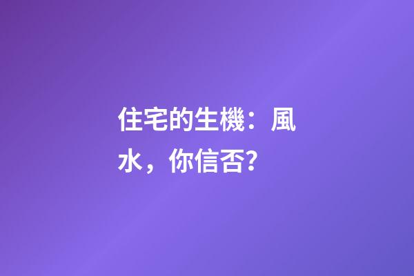 住宅的生機：風水，你信否？