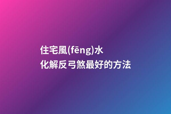 住宅風(fēng)水化解反弓煞最好的方法