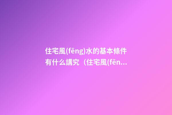 住宅風(fēng)水的基本條件有什么講究（住宅風(fēng)水有哪些講究）