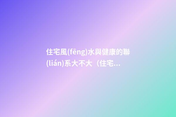 住宅風(fēng)水與健康的聯(lián)系大不大（住宅風(fēng)水與人體疾病的關(guān)系）