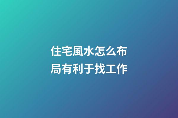 住宅風水怎么布局有利于找工作